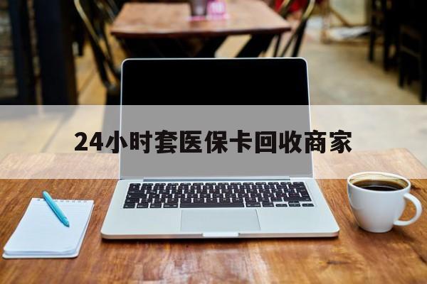 鸡西24小时套医保卡回收商家(24小时套医保卡回收商家有提成吗)