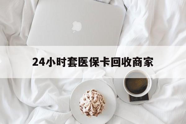 鸡西24小时套医保卡回收商家(24小时套医保卡回收商家会知道吗)