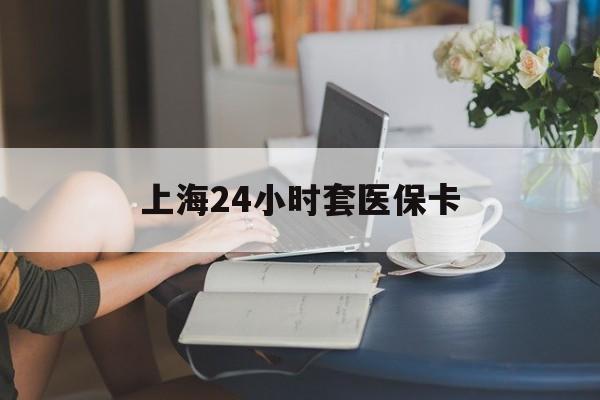 鸡西上海24小时套医保卡(上海套医保卡一般几个点)