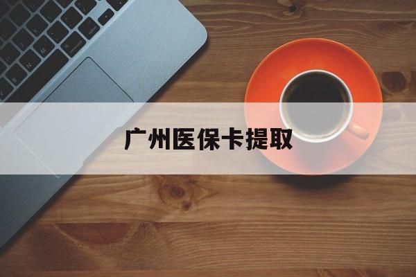 鸡西广州医保卡提取(广州医保卡提取流程)